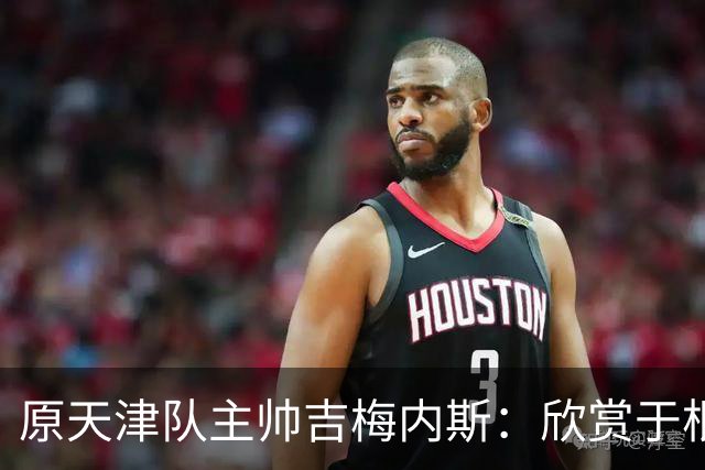原天津队主帅吉梅内斯：欣赏于根伟的执教智慧和场外管理能力
