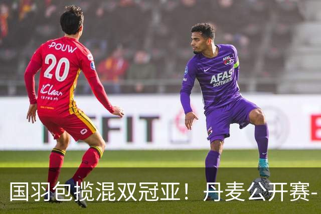 国羽包揽混双冠亚！丹麦公开赛-丫邦2-1逆转赢德比 与凤凰会师决赛