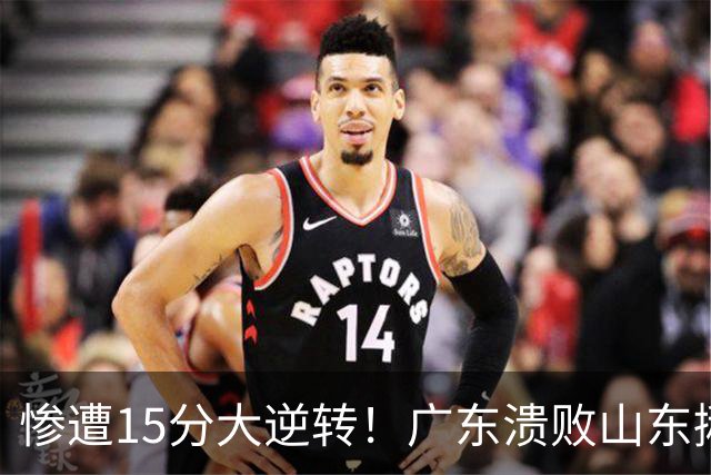 惨遭15分大逆转！广东溃败山东揪出两大毒瘤：赶紧连夜请回杜锋吧