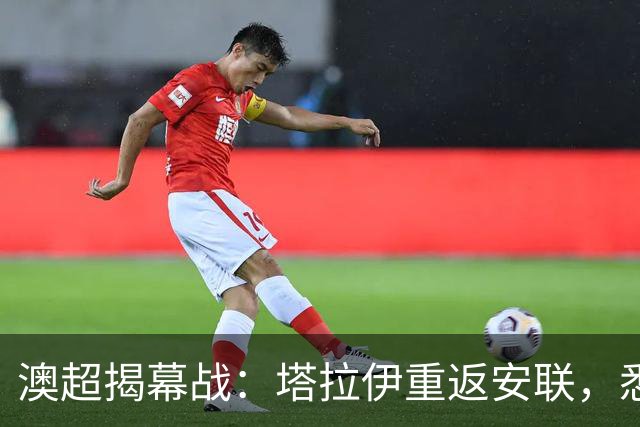 澳超揭幕战：塔拉伊重返安联，悉尼德比的较量从教练席开始