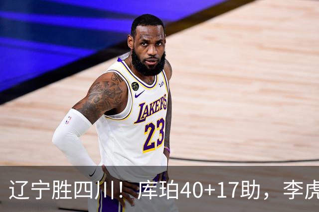 辽宁胜四川！库珀40+17助，李虎翼末节暴走救主，防守仍是问题！